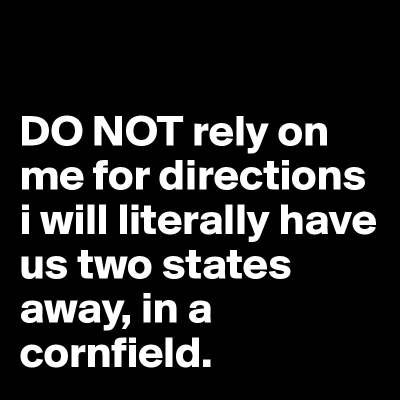 

DO NOT rely on me for directions i will literally have us two states away, in a cornfield. 