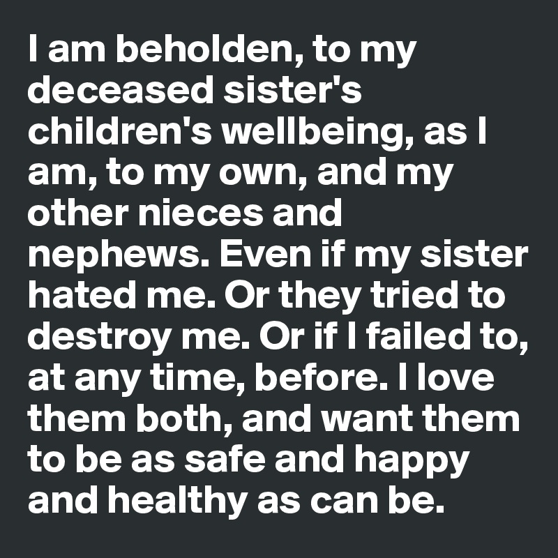 I am beholden, to my deceased sister's children's wellbeing, as I am, to my own, and my other nieces and nephews. Even if my sister hated me. Or they tried to destroy me. Or if I failed to, at any time, before. I love them both, and want them to be as safe and happy and healthy as can be.