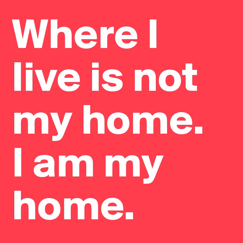 Where I live is not my home. 
I am my home. 