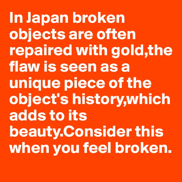 In Japan broken objects are often repaired with gold,the flaw is seen as a unique piece of the object's history,which adds to its beauty.Consider this when you feel broken.