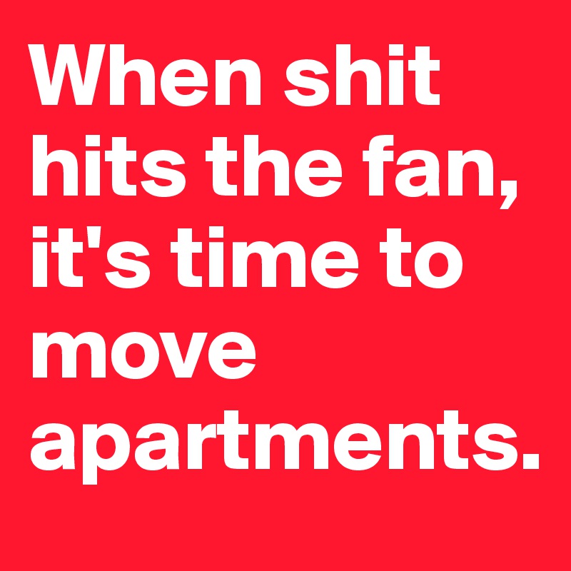 When shit hits the fan, it's time to move apartments.