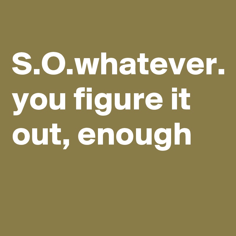 
S.O.whatever.
you figure it out, enough