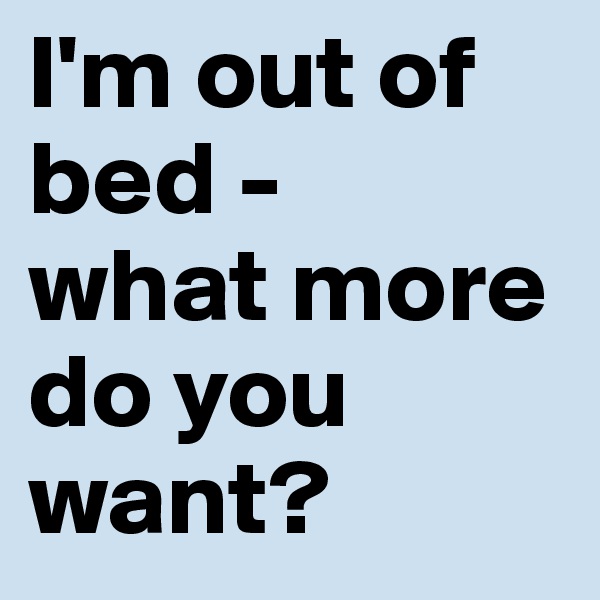I'm out of bed - 
what more do you want?
