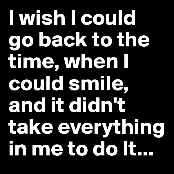 I wish I could go back to the time, when I could smile, and it didn't take everything in me to do It...