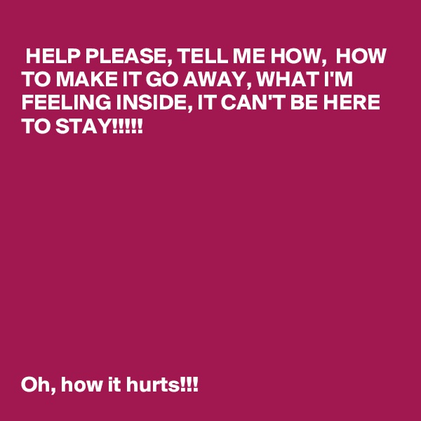 
 HELP PLEASE, TELL ME HOW,  HOW TO MAKE IT GO AWAY, WHAT I'M FEELING INSIDE, IT CAN'T BE HERE TO STAY!!!!!










Oh, how it hurts!!!