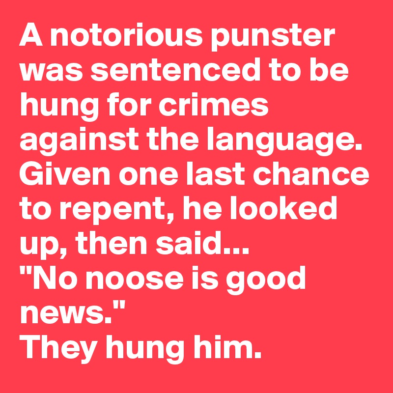 A notorious punster was sentenced to be hung for crimes against the language. Given one last chance to repent, he looked up, then said...
"No noose is good news." 
They hung him.
