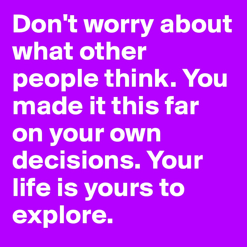 Don't worry about what other people think. You made it this far on your own decisions. Your life is yours to explore.
