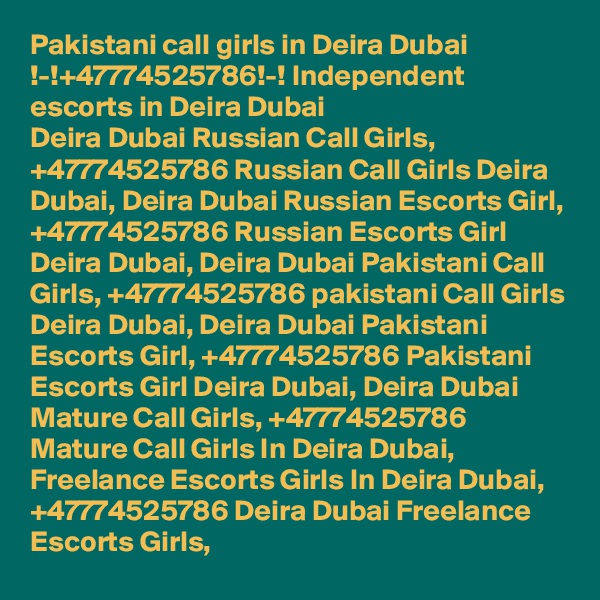 Pakistani call girls in Deira Dubai !-!+47774525786!-! Independent escorts in Deira Dubai
Deira Dubai Russian Call Girls, +47774525786 Russian Call Girls Deira Dubai, Deira Dubai Russian Escorts Girl, +47774525786 Russian Escorts Girl Deira Dubai, Deira Dubai Pakistani Call Girls, +47774525786 pakistani Call Girls Deira Dubai, Deira Dubai Pakistani Escorts Girl, +47774525786 Pakistani Escorts Girl Deira Dubai, Deira Dubai Mature Call Girls, +47774525786 Mature Call Girls In Deira Dubai, Freelance Escorts Girls In Deira Dubai, +47774525786 Deira Dubai Freelance Escorts Girls,