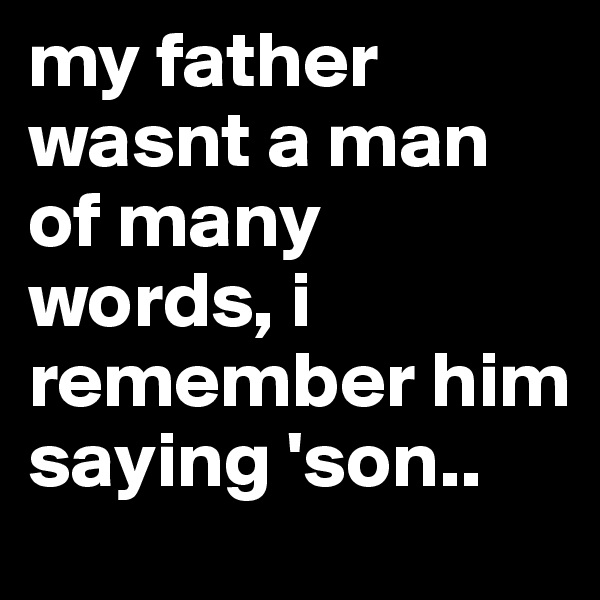 my father wasnt a man of many words, i remember him saying 'son..
