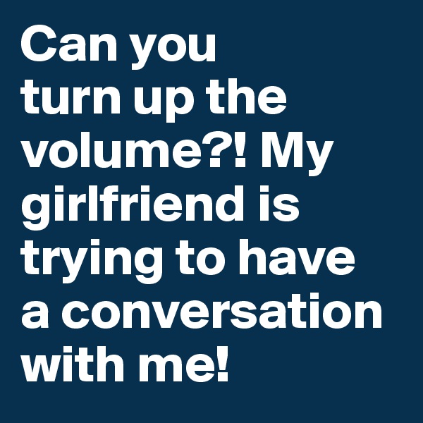 Can you 
turn up the 
volume?! My 
girlfriend is trying to have 
a conversation 
with me!