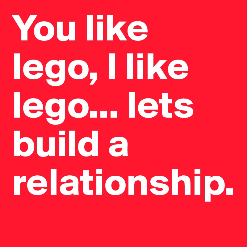You like lego, I like lego... lets build a relationship.