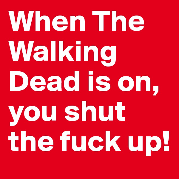 When The Walking Dead is on, you shut the fuck up!