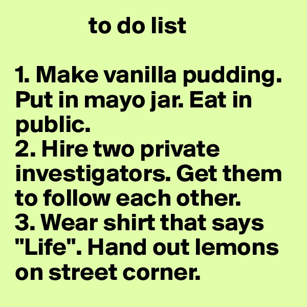                to do list

1. Make vanilla pudding. Put in mayo jar. Eat in public.
2. Hire two private investigators. Get them to follow each other.
3. Wear shirt that says "Life". Hand out lemons on street corner.