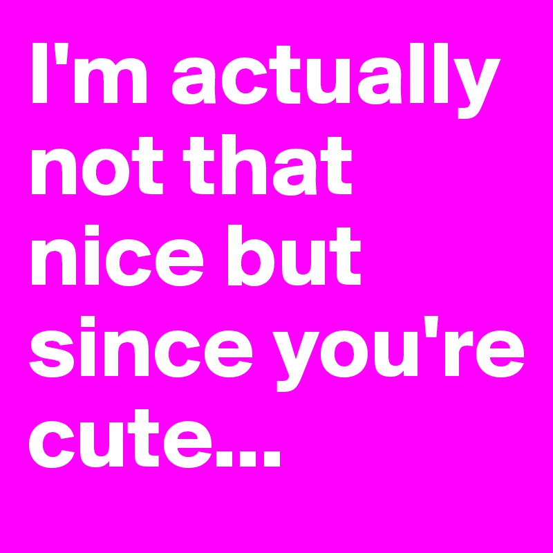 I'm actually not that nice but since you're cute...