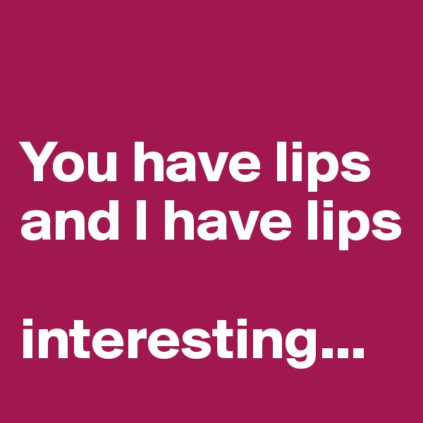 

You have lips and I have lips

interesting...