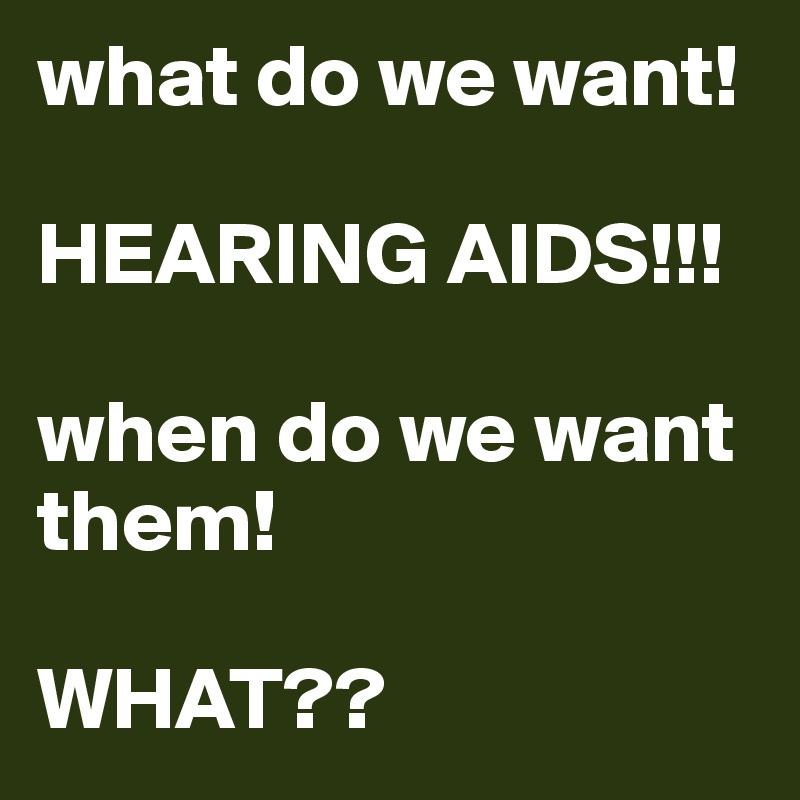 what do we want!

HEARING AIDS!!!

when do we want them!

WHAT??