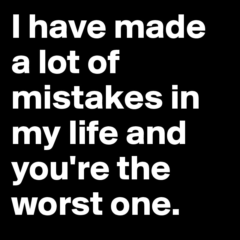 I have made a lot of mistakes in my life and you're the worst one.