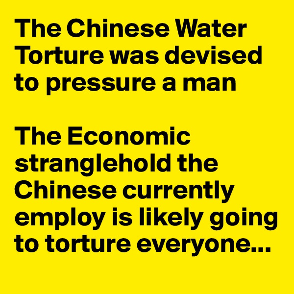 The Chinese Water Torture was devised to pressure a man

The Economic stranglehold the Chinese currently employ is likely going to torture everyone...