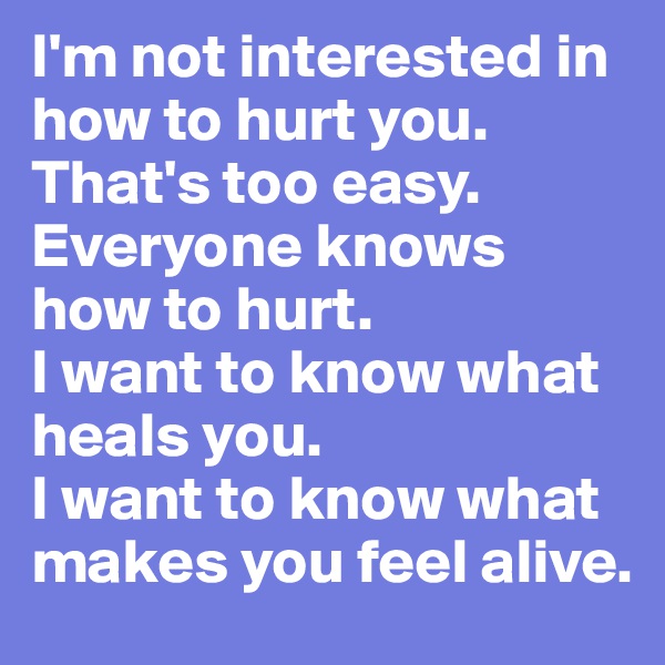 I'm not interested in how to hurt you.
That's too easy. Everyone knows how to hurt.
I want to know what heals you.
I want to know what makes you feel alive.