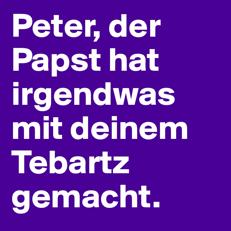 Peter, der Papst hat irgendwas mit deinem Tebartz gemacht.