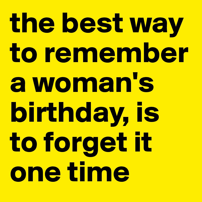 the best way to remember a woman's birthday, is to forget it one time