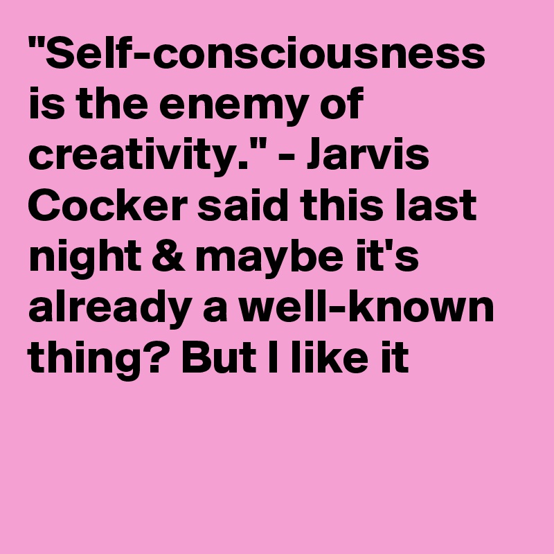 "Self-consciousness is the enemy of creativity." - Jarvis Cocker said this last night & maybe it's already a well-known thing? But I like it