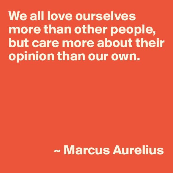 We all love ourselves more than other people, but care more about their opinion than our own.






                 ~ Marcus Aurelius