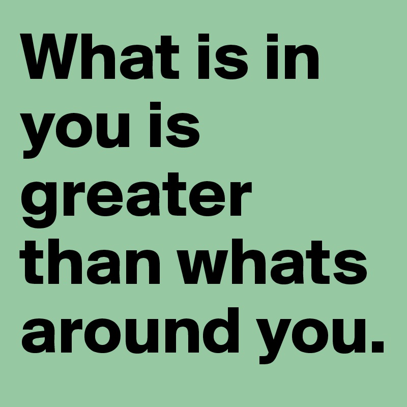 What is in you is greater than whats around you.