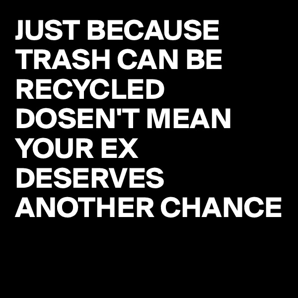JUST BECAUSE TRASH CAN BE RECYCLED DOSEN'T MEAN YOUR EX DESERVES ANOTHER CHANCE
