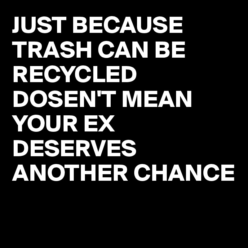 JUST BECAUSE TRASH CAN BE RECYCLED DOSEN'T MEAN YOUR EX DESERVES ANOTHER CHANCE
