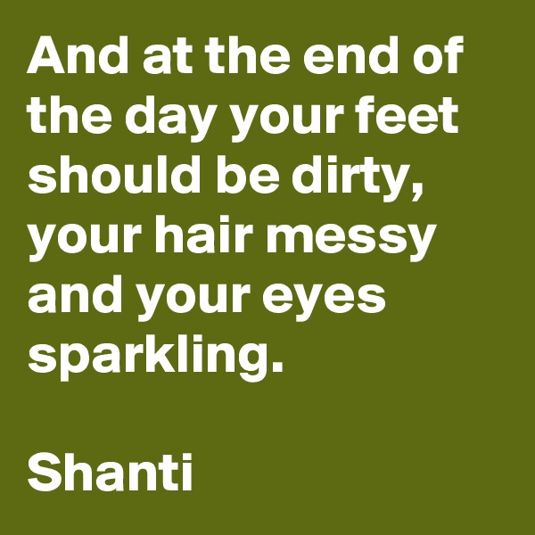 And at the end of the day your feet should be dirty, your hair messy and your eyes sparkling.

Shanti