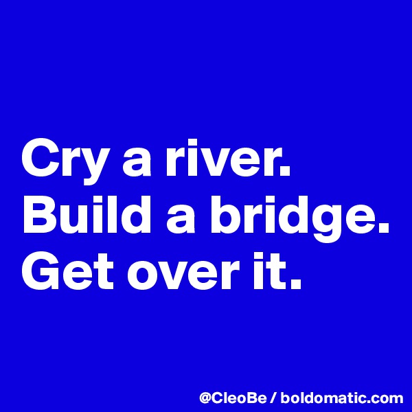 

Cry a river.
Build a bridge.
Get over it.
