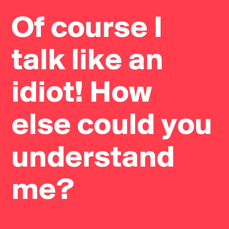 Of course I talk like an idiot! How else could you understand me?