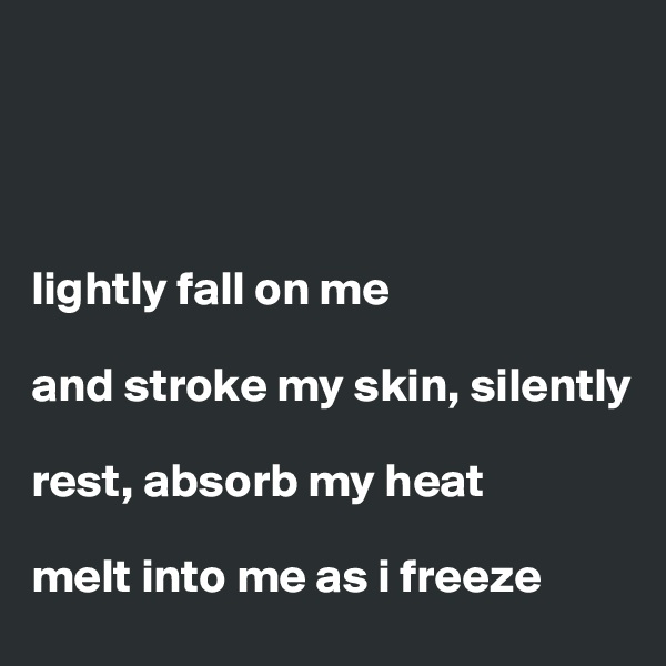 




lightly fall on me 

and stroke my skin, silently 

rest, absorb my heat 

melt into me as i freeze