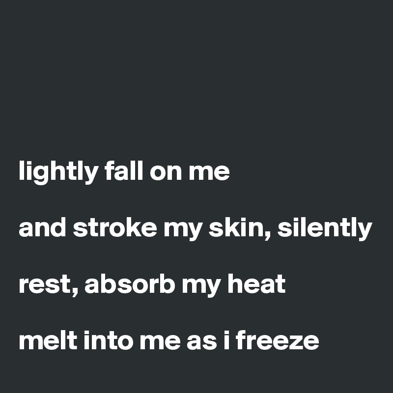 




lightly fall on me 

and stroke my skin, silently 

rest, absorb my heat 

melt into me as i freeze