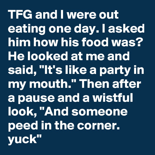 TFG and I were out eating one day. I asked him how his food was? He looked at me and said, "It's like a party in my mouth." Then after a pause and a wistful look, "And someone peed in the corner. yuck"