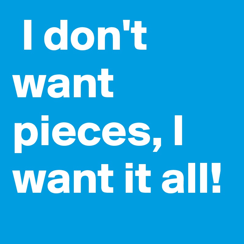  I don't want pieces, I want it all!