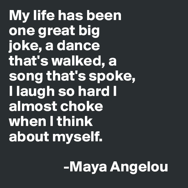 My life has been
one great big 
joke, a dance 
that's walked, a 
song that's spoke,
I laugh so hard I 
almost choke
when I think
about myself.                   

                  -Maya Angelou