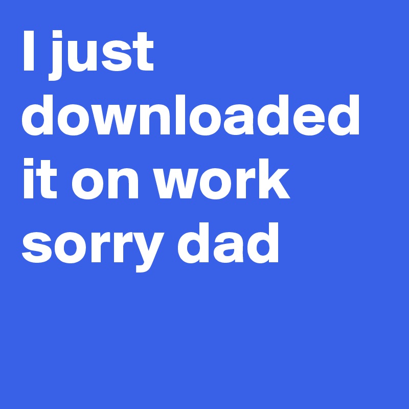 I just downloaded it on work sorry dad