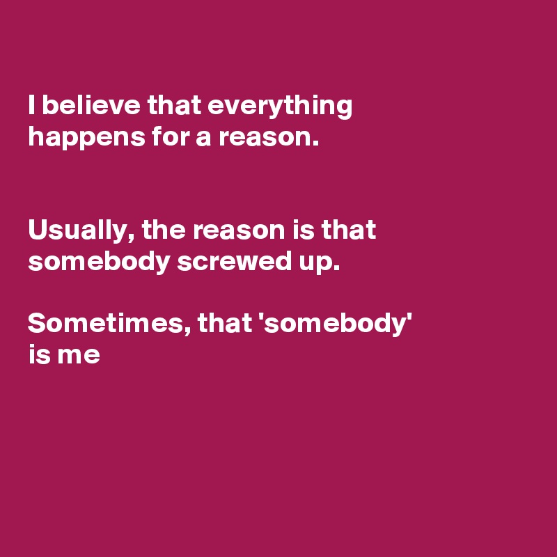 

I believe that everything
happens for a reason. 


Usually, the reason is that somebody screwed up.

Sometimes, that 'somebody'
is me 




