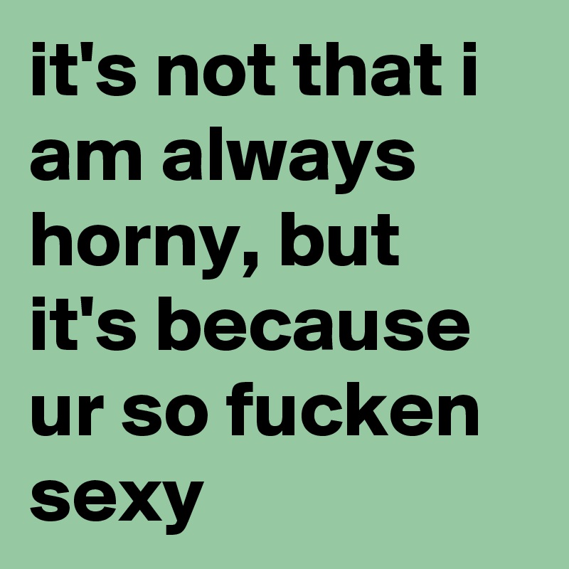 it's not that i am always horny, but it's because ur so fucken sexy