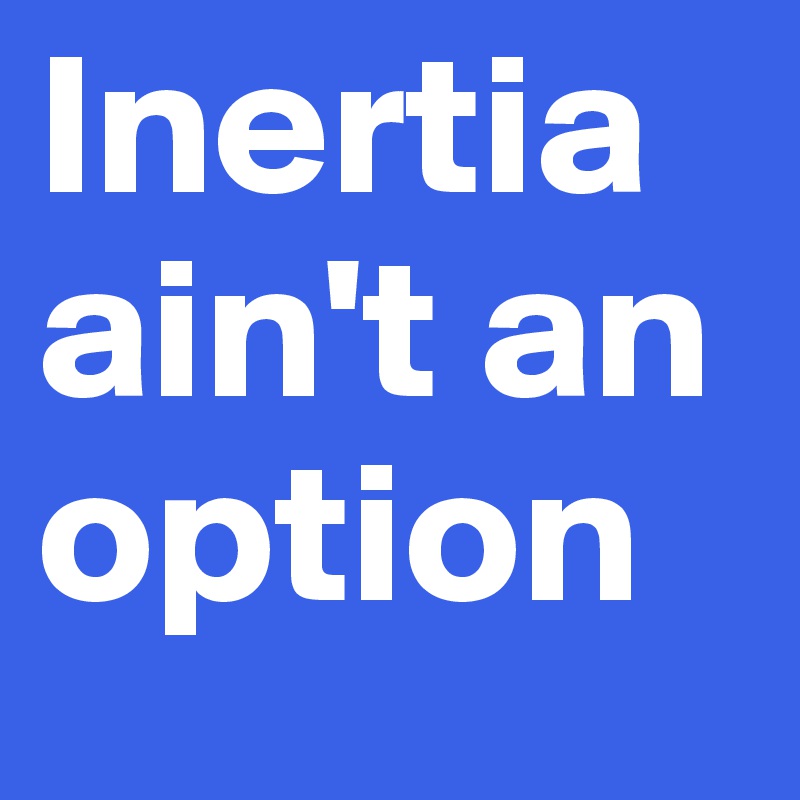 Inertia ain't an
option