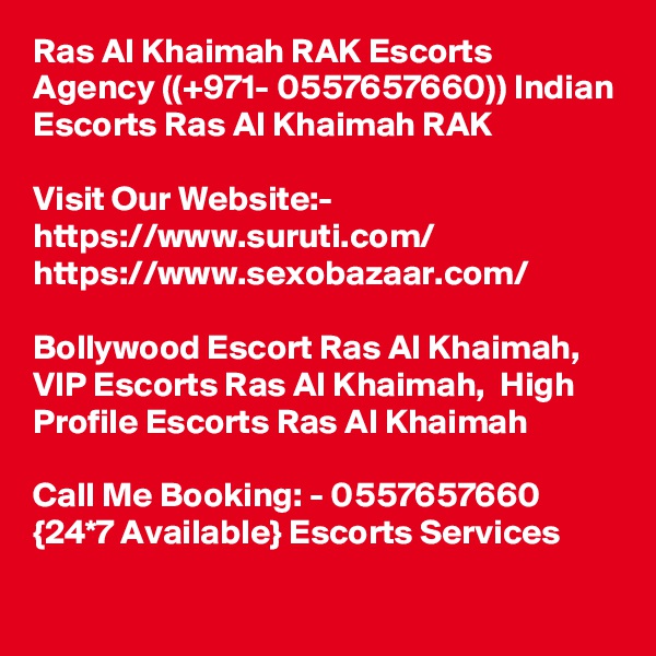 Ras Al Khaimah RAK Escorts Agency ((+971- 0557657660)) Indian Escorts Ras Al Khaimah RAK

Visit Our Website:-
https://www.suruti.com/
https://www.sexobazaar.com/

Bollywood Escort Ras Al Khaimah,  VIP Escorts Ras Al Khaimah,  High Profile Escorts Ras Al Khaimah

Call Me Booking: - 0557657660 {24*7 Available} Escorts Services

