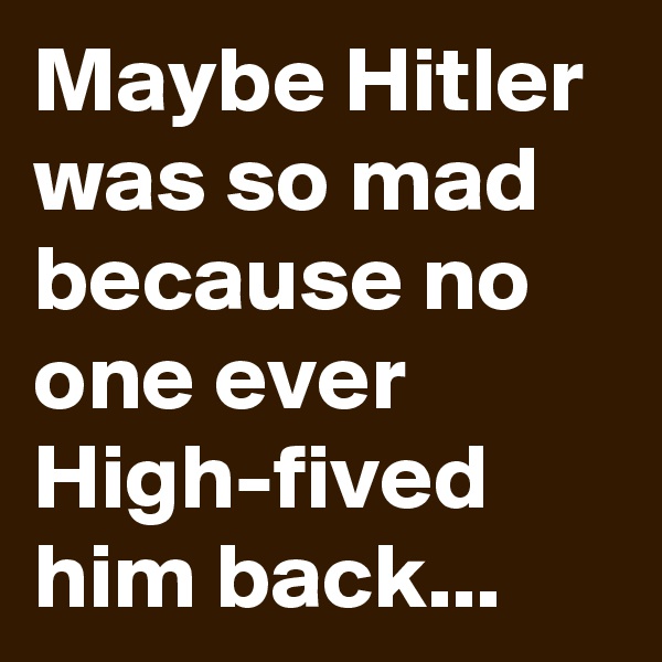 Maybe Hitler was so mad because no one ever High-fived him back...