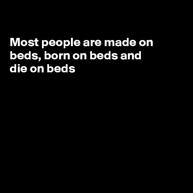 

Most people are made on beds, born on beds and
die on beds







