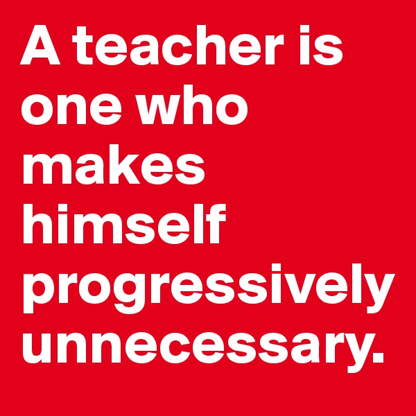 A teacher is one who makes himself progressively unnecessary.