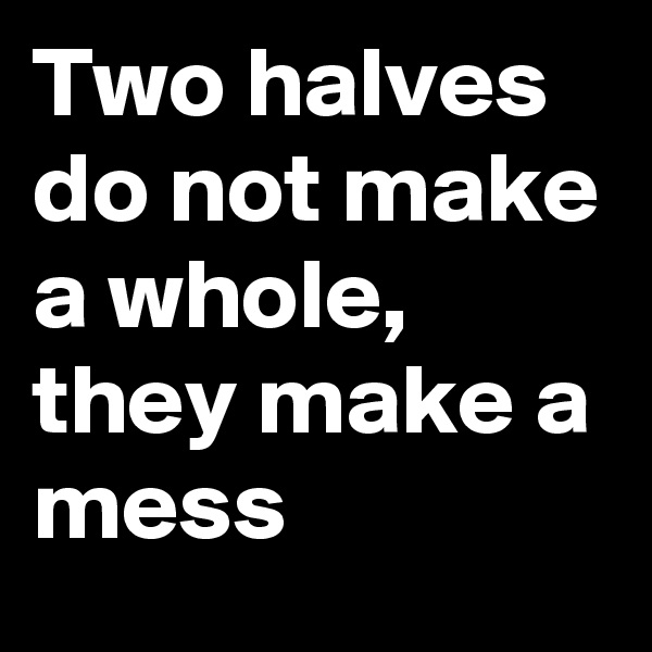 Two halves do not make a whole, they make a mess