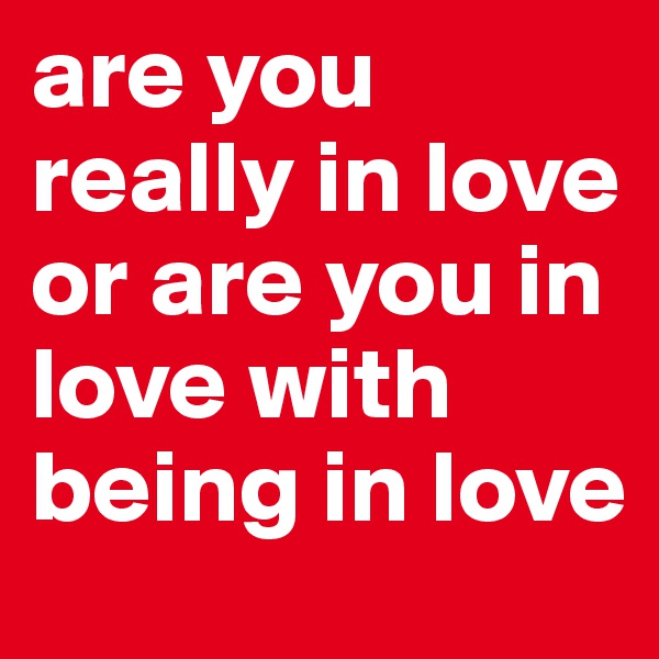 are you really in love or are you in love with being in love