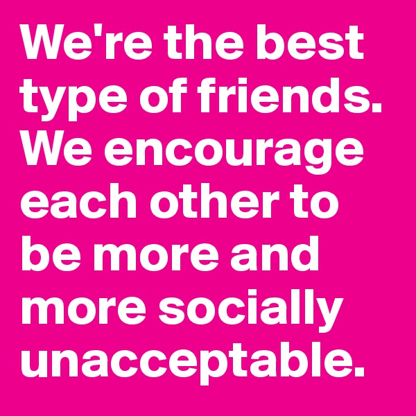 We're the best type of friends. We encourage each other to be more and more socially unacceptable.