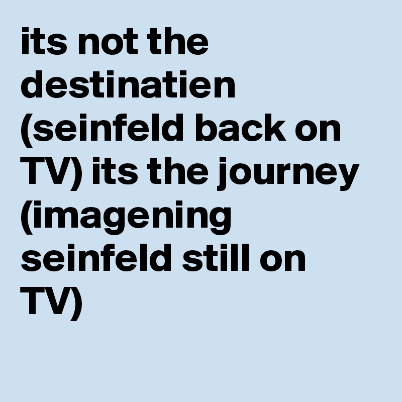 its not the destinatien (seinfeld back on TV) its the journey (imagening seinfeld still on TV)